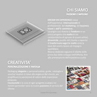 DREAM ON EXPERIENCE nasce
                                          dall’esperienza internazionale di
                                          professionisti del marketing, del business
                                          travel e dell’E-commerce.
                                          Le origini così diverse si fondono in un
                                          unico progetto che esalta le tre
                                          caratteristiche di ognuno di questi settori,
                                          dinamicità, ascolto del cliente e capacità
                                          di trasformare sogni in realtà sono la
                                          base del nostro lavoro ed impegno
                                          quotidiano.
                                          Risorse dedicate seguono il cliente dalle
                                          prime fasi dello sviluppo dell’offerta, fino
                                          alla prenotazione dell’esperienza scelta.




Packaging elegante e personalizzabile, guide, cataloghi e
voucher studiati in base alle esigenze del cliente, per
amplificare la percezione di valore delle esperienze
proposte.
L’esclusività e la cura di ogni progetto studiata nei
minimi particolari sono la nostra passione al servizio del
cliente.
                                  Dream On Experience                                    8
 