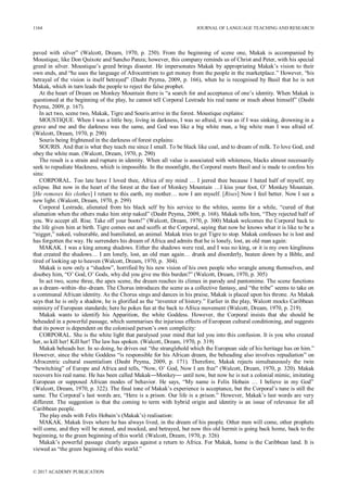 paved with silver” (Walcott, Dream, 1970, p. 250). From the beginning of scene one, Makak is accompanied by
Moustique, like Don Quixote and Sancho Panza; however, this company reminds us of Christ and Peter, with his special
greed in silver. Moustique’s greed brings disaster. He impersonates Makak by appropriating Makak’s vision to their
own ends, and “he uses the language of Afrocentrism to get money from the people in the marketplace.” However, “his
betrayal of the vision is itself betrayed” (Dasht Peyma, 2009, p. 166), when he is recognised by Basil that he is not
Makak, which in turn leads the people to reject the false prophet.
At the heart of Dream on Monkey Mountain there is “a search for and acceptance of one’s identity. When Makak is
questioned at the beginning of the play, he cannot tell Corporal Lestrade his real name or much about himself” (Dasht
Peyma, 2009, p. 167).
In act two, scene two, Makak, Tigre and Souris arrive in the forest. Moustique explains:
MOUSTIQUE. When I was a little boy, living in darkness, I was so afraid, it was as if I was sinking, drowning in a
grave and me and the darkness was the same, and God was like a big white man, a big white man I was afraid of.
(Walcott, Dream, 1970, p. 290)
Souris being frightened in the darkness of forest explains:
SOURIS. And that is what they teach me since I small. To be black like coal, and to dream of milk. To love God, and
obey the white man. (Walcott, Dream, 1970, p. 290)
The result is a strain and rupture in identity. When all value is associated with whiteness, blacks almost necessarily
seek to repudiate blackness, which is impossible. In the moonlight, the Corporal meets Basil and is made to confess his
sins:
CORPORAL. Too late have I loved thee, Africa of my mind … I jeered thee because I hated half of myself, my
eclipse. But now in the heart of the forest at the foot of Monkey Mountain …I kiss your foot, O’ Monkey Mountain.
[He removes his clothes] I return to this earth, my mother… now I am myself. [Rises] Now I feel better. Now I see a
new light. (Walcott, Dream, 1970, p. 299)
Corporal Lestrade, alienated from his black self by his service to the whites, seems for a while, “cured of that
alienation when the others make him strip naked” (Dasht Peyma, 2009, p. 168). Makak tells him, “They rejected half of
you. We accept all. Rise. Take off your boots!” (Walcott, Dream, 1970, p. 300) Makak welcomes the Corporal back to
the life given him at birth. Tigre comes out and scoffs at the Corporal, saying that now he knows what it is like to be a
“nigger,” naked, vulnerable, and humiliated, an animal. Makak tries to get Tigre to stop. Makak confesses he is lost and
has forgotten the way. He surrenders his dream of Africa and admits that he is lonely, lost, an old man again:
MAKAK. I was a king among shadows. Either the shadows were real, and I was no king, or it is my own kingliness
that created the shadows… I am lonely, lost, an old man again… drunk and disorderly, beaten down by a Bible, and
tired of looking up to heaven (Walcott, Dream, 1970, p. 304).
Makak is now only a “shadow”, horrified by his new vision of his own people who wrangle among themselves, and
disobey him, “O’ God, O’ Gods, why did you give me this burden?” (Walcott, Dream, 1970, p. 305)
In act two, scene three, the apex scene, the dream reaches its climax in parody and pantomime. The scene functions
as a dream–within–the–dream. The Chorus introduces the scene as a collective fantasy, and “the tribe” seems to take on
a communal African identity. As the Chorus sings and dances in his praise, Makak is placed upon his throne. As Makak
says that he is only a shadow, he is glorified as the “inventor of history.” Earlier in the play, Walcott mocks Caribbean
mimicry of European standards; here he pokes fun at the back to Africa movement (Walcott, Dream, 1970, p. 219).
Makak wants to identify his Apparition, the white Goddess. However, the Corporal insists that she should be
beheaded in a powerful passage, which summarises the injurious effects of European cultural conditioning, and suggests
that its power is dependent on the colonised person’s own complicity:
CORPORAL. She is the white light that paralysed your mind that led you into this confusion. It is you who created
her, so kill her! Kill her! The law has spoken. (Walcott, Dream, 1970, p. 319)
Makak beheads her. In so doing, he drives out “the stranglehold which the European side of his heritage has on him.”
However, since the white Goddess “is responsible for his African dream, the beheading also involves repudiation” on
Afrocentric cultural essentialism (Dasht Peyma, 2009, p. 171). Therefore, Makak rejects simultaneously the twin
“bewitching” of Europe and Africa and tells, “Now, O’ God, Now I am free” (Walcott, Dream, 1970, p. 320). Makak
recovers his real name. He has been called Makak―Monkey― until now, but now he is not a colonial mimic, imitating
European or supposed African modes of behavior. He says, “My name is Felix Hobain … I believe in my God”
(Walcott, Dream, 1970, p. 322). The final tone of Makak’s experience is acceptance, but the Corporal’s tune is still the
same. The Corporal’s last words are, “Here is a prison. Our life is a prison.” However, Makak’s last words are very
different. The suggestion is that the coming to term with hybrid origin and identity is an issue of relevance for all
Caribbean people.
The play ends with Felix Hobain’s (Makak’s) realisation:
MAKAK. Makak lives where he has always lived, in the dream of his people. Other men will come, other prophets
will come, and they will be stoned, and mocked, and betrayed, but now this old hermit is going back home, back to the
beginning, to the green beginning of this world. (Walcott, Dream, 1970, p. 326)
Makak’s powerful passage clearly argues against a return to Africa. For Makak, home is the Caribbean land. It is
viewed as “the green beginning of this world.”
1164 JOURNAL OF LANGUAGE TEACHING AND RESEARCH
© 2017 ACADEMY PUBLICATION
 