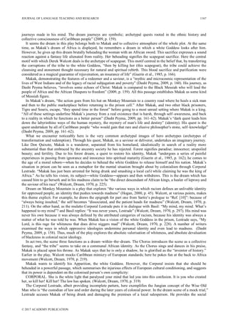 journeys made in his mind. The dream journeys are symbolic; archetypal quests rooted in the ethnic history and
collective consciousness of Caribbean people” (2009, p. 159).
It seems the dream in this play belongs both to Makak and to collective atmosphere of the whole plot. At the same
time, as Makak’s dream of Africa is displayed, he remembers a dream in which a white Goddess looks after him.
However, he gives up this dream brutally beheading the woman with an African sword. This sacrifice expresses a sound
reaction against a fantasy life alienated from reality. Her beheading signifies the scapegoat sacrifice. Here the central
motif with which Derek Walcott deals is the archetype of scapegoat. This motif centred in the belief that, by transferring
the corruptions of the tribe to the white Goddess, “then by killing her (this scapegoat), the tribe could achieve the
cleansing and atonement thought necessary for natural and spiritual rebirth. This blood sacrifice and purification were
considered as a magical guarantee of rejuvenation, an insurance of life” (Guerin et al., 1985, p. 166).
Makak, demonstrating the features of a redeemer and a saviour, is a “mythic and microcosmic representation of the
lives of West Indians and of the legacy of racial subjugation and poverty” (Dasht Peyma, 2009, p. 160). His journey, as
Dasht Peyma believes, “involves some echoes of Christ: Makak is compared to the Black Messiah who will lead the
people of Africa and the African Diaspora to freedom” (2009, p. 159). All this passage establishes Makak as some kind
of Messiah figure.
In Makak’s dream, “the action goes from his hut on Monkey Mountain to a country road where he heals a sick man
and then to the public marketplace before returning to the prison cell.” After Makak, and two other black prisoners,
Tigre and Souris, escape, “they spend time in the forest” before going to a most unreal setting where Makak is a king.
“All of these settings underline Makak’s journey from a real existence that is harsh, through self–awareness, and back
to a reality in which he functions as a better person” (Dasht Peyma, 2009, pp. 161–62). Makak’s “dark quest leads him
down the labyrinthine ways of the human mystery, the mystery of man's life and destiny” (identity). His quest is the
quest undertaken by all of Caribbean people “who would gain that rare and elusive philosopher's stone, self–knowledge”
(Dasht Peyma, 2009, pp. 161–62).
What we encounter noticeably here is the very common archetypal images of hero archetypes (archetypes of
transformation and redemption). Through his quest, Makak, as a saviour or deliverer, undertakes an imaginary journey.
Like Don Quixote, Makak is a wanderer, separated from his homeland, idealistically in search of a reality more
substantial than that embraced by the ancestry society he has rejected. Forest signifies paradise; innocence; unspoiled
beauty; and fertility. Due to his forest dream, a quest to restore his identity, Makak “undergoes a series of painful
experiences in passing from ignorance and innocence into spiritual maturity (Guerin et al., 1985, p. 162); he comes to
the age of a moral reborn―when he decides to behead the white Goddess to release himself and his nation. Makak’s
situation in prison can be seen as a metaphor for the mental situation brought about by colonialism through Corporal
Lestrade. “Makak has just been arrested for being drunk and smashing a local caféwhile claiming he was the king of
Africa.” As he tells his vision, its subject―white Goddess―appears and then withdraws. This is the dream which has
caused him to go berserk and in his madness claim to be “the direct descendant of African kings, a healer of leprosy and
the saviour of his race” (Walcott, Dream, 1970, p. 225).
Dream on Monkey Mountain is a play that explores “the various ways in which racism defines an unlivable identity
for oppressed people, an identity that pushes towards madness” (Hogan, 2000, p. 45). Walcott, at various points, makes
this theme explicit. For example, he draws the epigraph for part one from Sartre’s prologue to “Ref. [10]”: because of
“always being insulted,” the self becomes “dissociated, and the patient heads for madness” (Walcott, Dream, 1970, p.
211). On the other hand, as the mulatto Corporal Lestrade puts it in dialogue with Basil: “My mind, my mind. What’s
happened to my mind”? and Basil replies: “It was never yours, Lestrade” (Walcott, Dream, 1970, p. 297). His mind was
never his own because it was always defined by the attributed categories of racism, because his identity was always a
matter of what he was told he was. When Makak has a vision of the white Goddess in the prison, Lestrade says, “My
Lord, is this rage for whiteness that does drive niggers mad” (Walcott, Dream, 1970, p. 228). A number of writers
examined the ways in which oppressive ideologies undermine personal identity and even lead to madness. (Dasht
Peyma, 2009, p. 158). Thus, much of the play explores the absolute valorisation of whiteness, and absolute devaluation
of blackness in colonial racist ideology.
In act two, the scene three functions as a dream–within–the–dream. The Chorus introduces the scene as a collective
fantasy, and “the tribe” seems to take on a communal African identity. As the Chorus sings and dances in his praise,
Makak is placed upon his throne. As Makak says that he is only a shadow, he is glorified as the “inventor of history.”
Earlier in the play, Walcott mocks Caribbean mimicry of European standards; here he pokes fun at the back to Africa
movement (Walcott, Dream, 1970, p. 219).
Makak wants to identify his Apparition, the white Goddess. However, the Corporal insists that she should be
beheaded in a powerful passage, which summarises the injurious effects of European cultural conditioning, and suggests
that its power is dependent on the colonised person’s own complicity:
CORPORAL. She is the white light that paralysed your mind that led you into this confusion. It is you who created
her, so kill her! Kill her! The law has spoken. (Walcott, Dream, 1970, p. 319)
The Corporal Lestrade, albeit providing incomplete pattern, here exemplifies the Jungian concept of the Wise Old
Man who is “the custodian of law and order during the later years of colonial power. In the dream scene of a mock trial,”
Lestrade accuses Makak of being drunk and damaging the premises of a local salesperson. He provides the social
JOURNAL OF LANGUAGE TEACHING AND RESEARCH 1167
© 2017 ACADEMY PUBLICATION
 