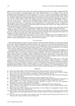 guidance and moral wisdom for the old hero. The Corporal Lestrade insists that the white Goddess should be beheaded.
This is the only remedy to emancipate Makak and his tribe. Makak beheads her. In so doing, he drives out “the
stranglehold which the European side of his heritage has on him.” However, since the white Goddess is “responsible for
his African dream, the beheading also involves repudiation” on Afrocentric cultural essentialism (Dasht Peyma, 2009, p.
171). Therefore, Makak rejects simultaneously the twin “bewitching” of Europe and Africa and tells, “Now, O’ God,
Now I am free” (Walcott, Dream, 1970, p. 320). Makak recovers his real name. He has been called Makak―Monkey―
until now, but now he is not a colonial mimic, imitating European or supposed African modes of behavior. He says,
“My name is Felix Hobain … I believe in my God” (Walcott, Dream, 1970, p. 322). Her white colour (in its negative
aspect) signifies death, horror, the supernatural, and the impairing truth of a baffling global mystery. In addition, the
white Goddess represents the archetypal woman (femme fatale), associated with sensuality, fear, danger, darkness, and
death; the unconscious in its terrifying aspects.
The final tone of Makak’s experience is acceptance: the suggestion is that the coming to term with hybrid origin and
identity is an issue of relevance for all Caribbean people. The play ends with Felix Hobain’s (Makak’s) realisation:
MAKAK. Makak lives where he has always lived, in the dream of his people. Other men will come, other prophets
will come, and they will be stoned, and mocked, and betrayed, but now this old hermit is going back home, back to the
beginning, to the green beginning of this world. (Walcott, Dream, 1970, p. 326)
Makak’s powerful passage clearly argues against a return to Africa. For Makak, home is the Caribbean land. It is
viewed as “the green beginning of this world.” The green colour here (in its positive aspect) is an archetype and has a
symbolic meaning signifying growth, sensation, hope, fertility and continuity.
IV. CONCLUSION
When identifying different strands of criticism on Walcott’s Dream on Monkey Mountain, one is pleasantly surprised
by the scope of theoretical approaches towards his dramatic work. Almost every critical school of literary theory can be
found in the writings on Walcott’s theatre. This variety of critical approaches may be due to the fact that the scope of
Walcott’s works for the stage ranges from epic drama to musical. This diversity in form is paralleled by an even greater
variety of content, making it all but impossible to tag Walcott’s drama with a single label.
An investigation into the play from the perspective of the Jungian psychology could deepen our understanding of the
orchestrating function of the collective unconscious and, more important, Derek Walcott’s philosophical reflections on
racial memory, dreams, and archetypes. Dream on Monkey Mountain is not only a dream but also a play, with an
audience that participates in the dreaming. Makak’s hallucinations, his people’s hallucinations, become shared with the
audience. The audience members complete the play as they participate in the collective delirium, collective dream, and
potentially collective resistance, conveying the communal qualities of decolonisation.
As we considered, in Dream on Monkey Mountain, Makak was the dreamer whose visions were, in one sense,
symbolical of that fantasy/escape which coloured his prophetic ideal (Dream on Monkey Mountain as a Christian
Allegory in the Face of Colonisation). However, in a more pressing sense these visions also implied the capacity to
revolutionise self–perception (Dream on Monkey Mountain as an Exploration of Revolutionary Consciousness). Hence,
although the dreams themselves had to end, the ending was actually a beginning―the existential beginning of a new
Black self–definition (Dream on Monkey Mountain under the Light of Jungian Psychology and its Archetypal Insights).
References
[1] Breslin, Paul. (2001). Nobody’s Nation: Reading Derek Walcott. Chicago and London: University of Chicago Press.
[2] Brown, Lloyd. (1993). Dreamers and Slaves― The Ethos of Revolution in Walcott and Leroi Jones. In Robert D. Hamner
(eds.), Critical Perspectives on Derek Walcott. Washington DC: Three Continents Press, 193–201.
[3] Dasht Peyma, Nasser. (2009). Postcolonial Drama: A Comparative Study of Wole Soyinka, Derek Walcott and Girish Karnad.
New Delhi: Rawat Publications.
[4] Fanon, Frantz. (1968). The Wretched of the Earth, trans. Constance Farrington. Grove Press, Inc.,
[5] Fox, Robert E. (1993). Big Night Music: Derek Walcott’s Dream on Monkey Mountain and the Splendours of Imagination. In
Robert D. Hamner (eds.), Critical Perspectives on Derek Walcott. Washington DC: Three Continents Press, 202–211.
[6] Guerin, Wilfred L., et al. (1985). A Handbook of Critical Approaches to Literature. 2nd
Ed. New York, Hagerstown,
Philadelphia, San Francisco, London: Harper & Row Publishers.
[7] Hamner, Robert D. (1997). Critical Perspectives on Derek Walcott. ed. Washington DC: Three Continents Press.
[8] Haney II, William S. (2005). Hybridity and Visionary Experience: Derek Walcott’s Dream on Monkey Mountain. Mystics
Quarterly. Vol. 31, No. 3/4, 81–108.
[9] Hogan, Patrick Colm. (2000). Colonialism and Cultural Identity: Crises of Tradition in the Anglophone Literatures of India,
Africa and the Caribbean. New York: Suny Press.
[10] Hogan, Patrick Colm. (1994). Mimeticism, Reactionary Nativism, and the Possibility of Postcolonial Identity in Derek
Walcott’s Dream on Monkey Mountain. Research in African Literatures. Indian University Press: Bloomington, Vol. 25, No. 2,
103–119.
[11] Jones, Leroi and Larry Neal, Apollo. (1968). And Shine Swam On. In Baraka Amiri and Larry Neal (eds.), Black Fire: An
Anthology of Afro–American Writing. New York: Morrow, 656.
1168 JOURNAL OF LANGUAGE TEACHING AND RESEARCH
© 2017 ACADEMY PUBLICATION
 