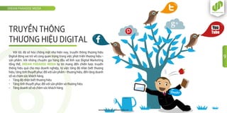 DREAM PARADISE MEDIA
www.dreamparadisemedia.vn
9
TRUYỀN THÔNG
THƯƠNG HIỆU DIGITAL
Với tốc độ số hóa chóng mặt như hiện nay, truyền thông thương hiệu
Digital đóng vai trò vô cùng quan trọng trong việc phát triển thương hiệu –
sản phẩm. Với những chuyên gia hàng đầu về lĩnh vực Digital Marketing
tổng thể, DREAM PARADISE MEDIA tự tin mang đến chiến lược truyền
thông hiệu quả cho mọi doanh nghiệp, từ việc tăng độ nhận biết thương
hiệu, tăng tính thuyết phục đối với sản phẩm – thương hiệu, đến tăng doanh
số và chăm sóc khách hàng.
- Tăng độ nhận biết thương hiệu
- Tăng tính thuyết phục đối với sản phẩm và thương hiệu
- Tăng doanh số và chăm sóc khách hàng
 