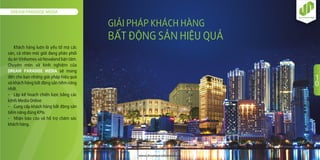 DREAM PARADISE MEDIA
www.dreamparadisemedia.vn
1
0
GIẢI PHÁP KHÁCH HÀNG
BẤT ÐỘNG SẢN HIỆU QUẢ
Khách hàng luôn là yếu tố mà các
sàn, cá nhân môi giới đang phân phối
dự án Vinhomes và Novaland bận tâm.
Chuyên môn và kinh nghiệm của
DREAM PARADISE MEDIA sẽ mang
đến cho bạn những giải pháp hiệu quả
và khách hàng bất động sản tiềm năng
nhất.
- Lập kế hoạch chiến lược bằng các
kênh Media Online
- Cung cấp khách hàng bất động sản
tiềm năng đúng KPIs
- Nhận báo cáo và hỗ trợ chăm sóc
khách hàng.
 