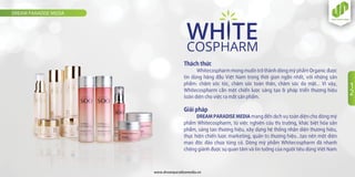 Thách thức
Whitecospharm mong muốn trở thành dòng mỹ phẩm Organic được
tin dùng hàng đầu Việt Nam trong thời gian ngắn nhất, với những sản
phẩm: chăm sóc tóc, chăm sóc toàn thân, chăm sóc da mặt… Vì vậy,
Whitecospharm cần một chiến lược sáng tạo & pháp triển thương hiệu
toàn diện cho việc ra mắt sản phẩm.
Giải pháp
DREAM PARADISE MEDIA mang đến dịch vụ toàn diện cho dòng mỹ
phẩm Whitecospharm, từ việc nghiên cứu thị trường, khác biệt hóa sản
phẩm, sáng tạo thương hiệu, xây dựng hệ thống nhận diện thương hiệu,
thực hiện chiến lược marketing, quản trị thương hiệu…tạo nên một diện
mạo độc đáo chưa từng có. Dòng mỹ phẩm Whitecospharm đã nhanh
chóng giành được sự quan tâm và tin tưởng của người tiêu dùng Việt Nam.
DREAM PARADISE MEDIA
www.dreamparadisemedia.vn
1
2
 