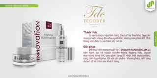 Thách thức
Là dòng dược mỹ phẩm hàng đầu tại Tây Ban Nha, Tegoder
mong muốn mang đến cho người Việt những sản phẩm tốt nhất
trong việc điều trị và chăm sóc làn da.
Giải pháp
Ðể thực hiện mong muốn này, DREAM PARADISE MEDIA đã
tiến hành lập kế hoạch truyền thông thương hiệu Digital
Marketing tổng thể, bao gồm: tăng độ nhận biết thương hiệu,
tăng tính thuyết phục đối với sản phẩm – thương hiệu, đến tăng
doanh số và chăm sóc khách hàng.
DREAM PARADISE MEDIA
www.dreamparadisemedia.vn
1
3
 