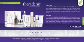 Thách thức
Theraderm là dòng dược mỹ phẩm hàng đầu tại Hàn Quốc, đây cùng là
dòng sản phẩm bệnh viện Sam Sum sử dụng trong việc điều trị và chăm sóc cho
khách hàng. Hiện tại, thương hiệu này muốn mở rộng thị trường cũng như được
người Việt Nam tin dùng trong thời gian ngắn nhất, đặc biệt là tại những spa, thẩm
mỹ viện.
Giải pháp
Với dự án này, DREAM PARADISE MEDIA đã tiến hành lập kế hoạch truyền
thông thương hiệu Digital Marketing tổng thể, bao gồm: tăng độ nhận biết thương
hiệu, tăng tính thuyết phục đối với sản phẩm – thương hiệu, đến tăng doanh số và
chăm sóc khách hàng. Ðồng thời, áp dụng chiến lược marketing tổ chức event,
Tradeshow, chăm sóc da miễn phí tại các spa, thẩm mỹ viện.
DREAM PARADISE MEDIA
www.dreamparadisemedia.vn
1
4
 