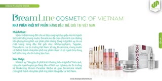 Thách thức:
Với sứ mệnh mang đến cho vẻ đẹp rạng ngời tựa giấc mơ mà người
Việt vẫn hằng mong muốn, DreamLine đã chọn cho mình con đường
tiên phong trong lĩnh vực phân phối những dòng mỹ phẩm uy tín và
chất lượng hàng đầu thế giới như: Whitecospharm, Tegoder,
Theraderm…tại thị trường Việt Nam. Vì vậy, DreamLine, mong muốn
có thể trở thành nhà phân phối mỹ phẩm được tất cả người tiêu dùng
biết đến cũng như tin tưởng lựa chọn.
Giải Pháp:
Với dịch vụ “Sáng tạo & phát triển thương hiệu mỹ phẩm” hiệu quả,
cùng đội ngũ chuyên gia hàng đầu về lĩnh vực nghiên cứu thị trường
và Marketing. Dream Paradise Media sẽ giúp DreamLine nhanh
chóng trở thành nhà phân phối mỹ phẩm hàng đầu tại Việt Nam.
DREAM PARADISE MEDIA
www.dreamparadisemedia.vn
1
6
 