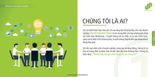 CHÚNG TÔI LÀ AI?
DREAM PARADISE MEDIA
www.dreamparadisemedia.vn
Với sứ mệnh hiện thực hóa ước mơ và nâng tầm thương hiệu cho mọi doanh
nghiệp, DREAM PARADISE MEDIA tự tin mang đến cho bạn những giải pháp
và chiến lược Marketing – Truyền thông tối ưu nhất, từ tư vấn chiến lược,
sáng tạo & phát triển thương hiệu, truyền thông Digital đến giải pháp khách
hàng hiệu quả.
Với đội ngũ nhân viên chuyên nghiệp, sáng tạo và năng động, chúng tôi tự
hào sẽ mang đến sự khác biệt và độc đáo cho mọi thương hiệu. Chúng tôi
hiểu rằng: “Thành công của bạn chính là giá trị của chúng tôi”.
2
 