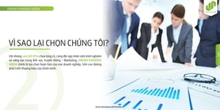 VÌ SAO LẠI CHỌN CHÚNG TÔI?
DREAM PARADISE MEDIA
www.dreamparadisemedia.vn
Với những cam kết KPIs chưa từng có, cùng đội ngũ nhân viên kinh nghiệm
và sáng tạo trong lĩnh vực truyền thông - Marketing, DREAM PARADISE
MEDIA chính là lựa chọn hoàn hảo của mọi doanh nghiệp, trên con đường
phát triển thương hiệu của chính mình.
3
 