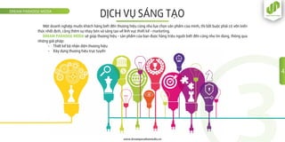 DỊCH VỤ SÁNG TẠODREAM PARADISE MEDIA
www.dreamparadisemedia.vn
Một doanh nghiệp muốn khách hàng biết đến thương hiệu cũng như lựa chọn sản phẩm của mình, thì bắt buộc phải có vốn kiến
thức nhất định, cộng thêm sự nhạy bén và sáng tạo về lĩnh vực thiết kế - marketing.
DREAM PARADISE MEDIA sẽ giúp thương hiệu - sản phẩm của bạn được hàng triệu người biết đến cũng như tin dùng, thông qua
những giải pháp:
- Thiết kế bộ nhận diện thương hiệu
- Xây dựng thương hiệu trực tuyến
4
 