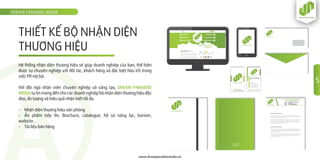 THIẾT KẾ BỘ NHẬN DIỆN
THƯƠNG HIỆU
DREAM PARADISE MEDIA
www.dreamparadisemedia.vn
Hệ thống nhận diện thương hiệu sẽ giúp doanh nghiệp của bạn, thể hiện
được sự chuyên nghiệp với đối tác, khách hàng và đặc biệt hữu ích trong
việc PR nội bộ.
Với đội ngũ nhân viên chuyên nghiệp và sáng tạo, DREAM PARADISE
MEDIA tự tin mang đến cho các doanh nghiệp bộ nhận diện thương hiệu độc
đáo, ấn tượng và hiệu quả nhận biết tối đa.
- Nhận diện thương hiệu văn phòng
- Ấn phẩm tiếp thị: Brochure, catalogue, hồ sơ năng lực, banner,
website…
- Tài liệu bán hàng
Dream Paradise Media
All this mistaken idea of denouncing pleasure and praising pain was born and I will give you a
complete account of the system, and expound the actual teachings of the great explorer of
the truth, the master-builder of human happiness.
No one rejects, dislikes, or avoids pleasure itself, because it is pleasure, but because those
who do not know how to pursue pleasure rationally encounter consequences that are
extremely painful. Nor again is there anyone who loves or pursues or desires to obtain pain
of itself, because it is pain, but because occasionally circumstances occur in which toil and
pain can procure him some great pleasure.
Dream Paradise Media
To take a trivial example, which of us ever undertakes laborious physical exercise, except to
obtain some advantage from it? But who has any right to find fault with a man who chooses
to enjoy a pleasure that has no annoying consequences, or one who avoids a pain that
produces no resultant pleasure?
To take a trivial example, which of us ever undertakes laborious physical exercise, except to
obtain some advantage from it? But who has any right to find fault with a man who chooses
to enjoy a pleasure that has no annoying consequences, or one who avoids a pain that
produces no resultant pleasure?
www.dreamparadisemedia.vn
LÂM THỤY KHƯƠNG AN
0936 51 52 51
khuongan@dreamparadisemedia.vn
52 Ðông Du, P.Bến Nghé, Quận 1
www.dreamparadisemedia.vn
CEO
/Dreamparadise.media 0888 12 89 12
CÔNG TY CỔ PHẦN TRUYỀN THÔNG
DREAM PARADISE MEDIA
Ðịa chỉ: 52 Ðông Du, Phường Bến Nghé, Quận 1, TPHCM
Ðiện thoại: 0888 12 89 12
Email: info@dreamparadisemedia.vn
website: www.dreamparadisemedia.vn
5
 