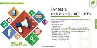 XÂY DỰNG
THƯƠNG HIỆU TRỰC TUYẾN
DREAM PARADISE MEDIA
www.dreamparadisemedia.vn
Hiện nay, xây dựng thương hiệu trực tuyến đang là xu thế mới, với tốc độ
phát triển chóng mặt, bởi:
- Tính tương tác
- Khả năng lan truyền
- Hiệu quả thực tế
Với tầm nhìn nhạy bén và sự am hiểu sâu sắc về lĩnh vực công nghệ -
truyền thông, DREAM PARADISE MEDIA sẽ giúp mọi doanh nghiệp tự tin,
trong việc xây dựng thương hiệu trực tuyến hiệu quả và sáng tạo.
- Kế hoạch truyền thông trực tuyến
- Thiết kế, phát triển website
- Quảng cáo tương tác trực tuyến
- Giải pháp SEO, SEM, Online ads
- Thiết lập, quản lý mạng xã hội
6
 