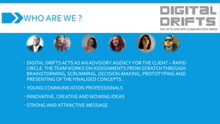WHO AREWE ?
 DIGITAL DRIFTS ACTS AS AN ADVISORY AGENCY FORTHE CLIENT – RAPID
CIRCLE.THETEAM WORKS ON ASSIGNMENTS FROM SCRATCHTHROUGH
BRAINSTORMING, SCRUMMING, DECISION-MAKING, PROTOTYPING AND
PRESENTING OFTHE FINALISED CONCEPTS.
 YOUNG COMMUNICATION PROFESSIONALS
 INNOVATIVE, CREATIVE AND WOWING IDEAS
 STRONG AND ATTRACTIVE MESSAGE
 