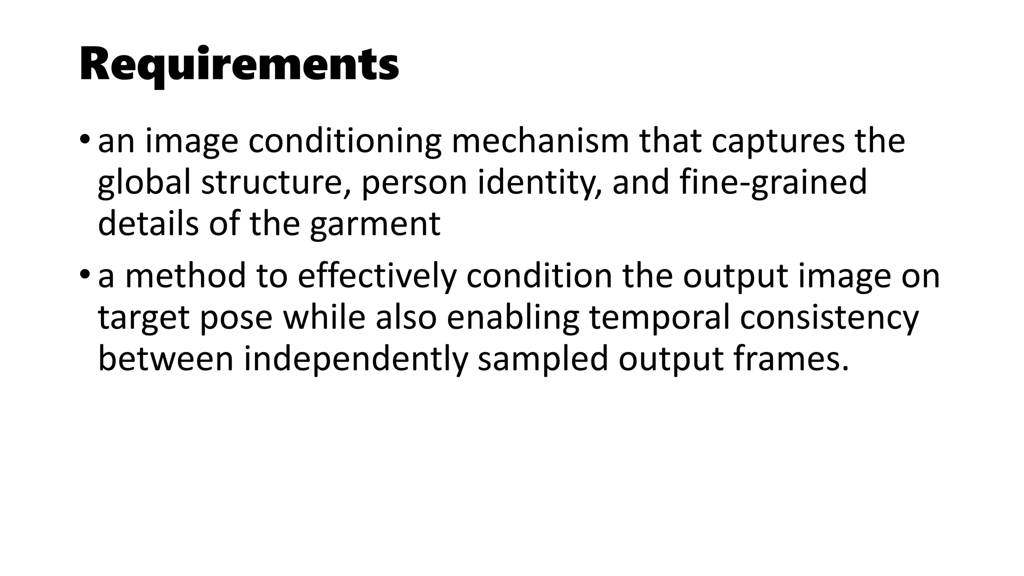 Requirements
• an image conditioning mechanism that captures the
global structure, person identity, and fine-grained
details of the garment
• a method to effectively condition the output image on
target pose while also enabling temporal consistency
between independently sampled output frames.
 