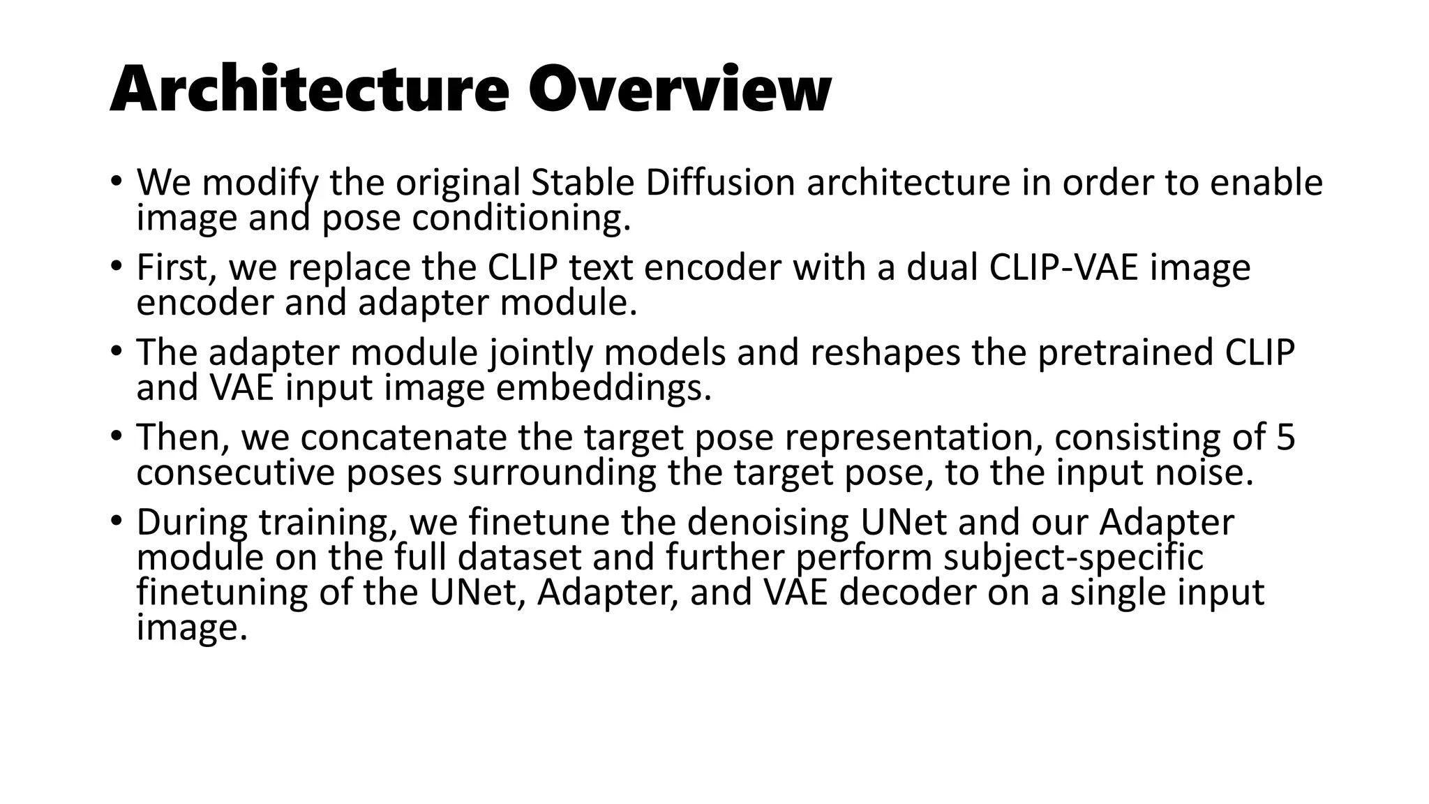 Architecture Overview
• We modify the original Stable Diffusion architecture in order to enable
image and pose conditioning.
• First, we replace the CLIP text encoder with a dual CLIP-VAE image
encoder and adapter module.
• The adapter module jointly models and reshapes the pretrained CLIP
and VAE input image embeddings.
• Then, we concatenate the target pose representation, consisting of 5
consecutive poses surrounding the target pose, to the input noise.
• During training, we finetune the denoising UNet and our Adapter
module on the full dataset and further perform subject-specific
finetuning of the UNet, Adapter, and VAE decoder on a single input
image.
 