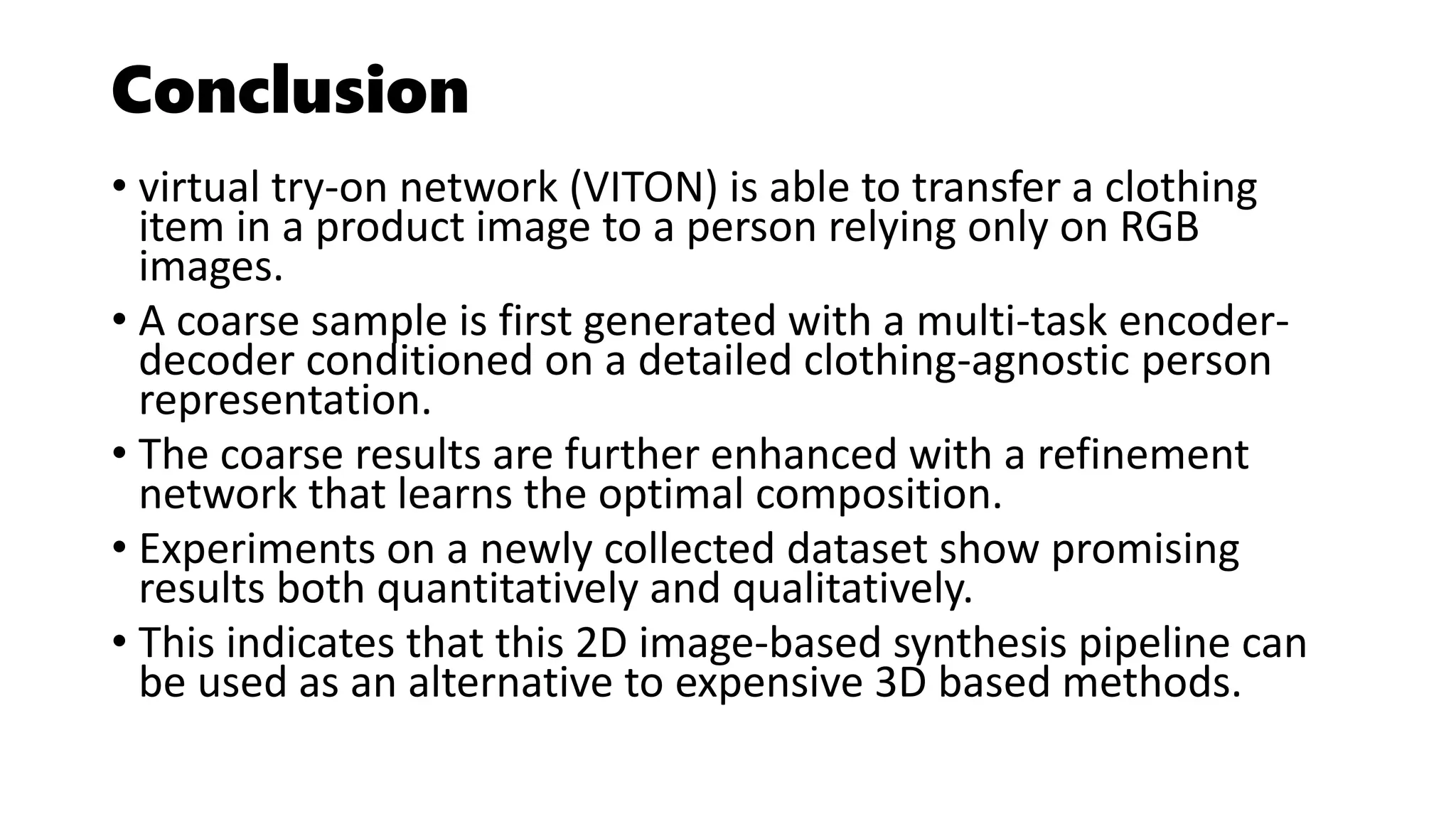 Conclusion
• virtual try-on network (VITON) is able to transfer a clothing
item in a product image to a person relying only on RGB
images.
• A coarse sample is first generated with a multi-task encoder-
decoder conditioned on a detailed clothing-agnostic person
representation.
• The coarse results are further enhanced with a refinement
network that learns the optimal composition.
• Experiments on a newly collected dataset show promising
results both quantitatively and qualitatively.
• This indicates that this 2D image-based synthesis pipeline can
be used as an alternative to expensive 3D based methods.
 