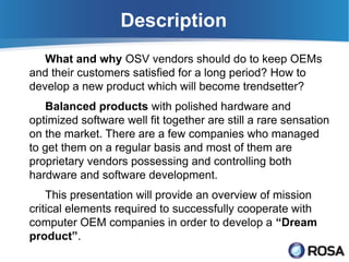 Description
   What and why OSV vendors should do to keep OEMs
and their customers satisfied for a long period? How to
develop a new product which will become trendsetter?
   Balanced products with polished hardware and
optimized software well fit together are still a rare sensation
on the market. There are a few companies who managed
to get them on a regular basis and most of them are
proprietary vendors possessing and controlling both
hardware and software development.
    This presentation will provide an overview of mission
critical elements required to successfully cooperate with
computer OEM companies in order to develop a “Dream
product”.
 