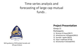 Project Presentation
Group 11
Participants:
1) Niranjan D Pawar(9817)
2) Ashwinkumar A Bhagwat(9812)
3) Saurabh Ligade (9814)
4) Vijay V Jaybhaye (9778)
5) Shivshankar R Avhad(9787)
Time series analysis and
forecasting of large cap mutual
funds .
With guidance of DR Sandesh kurade and
DR jaya limbore
 
