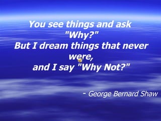 You see things and ask  &quot;Why?&quot; But I dream things that never were, and I say &quot;Why Not?&quot;                              -  George Bernard Shaw 