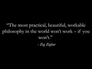 “The most practical, beautiful, workable philosophy in the world won’t work – if you won’t.” - Zig Ziglar