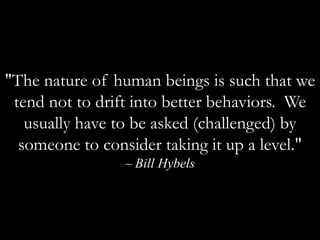 "The nature of human beings is such that we tend not to drift into better behaviors.  We usually have to be asked (challenged) by someone to consider taking it up a level." – Bill Hybels