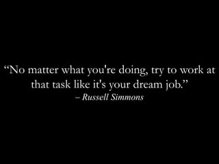 “No matter what you're doing, try to work at that task like it's your dream job.” – Russell Simmons