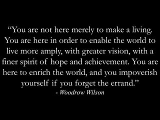 “You are not here merely to make a living. You are here in order to enable the world to live more amply, with greater vision, with a finer spirit of hope and achievement. You are here to enrich the world, and you impoverish yourself if you forget the errand.” - Woodrow Wilson 