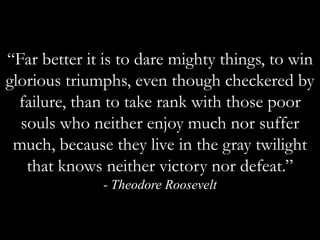 “Far better it is to dare mighty things, to win glorious triumphs, even though checkered by failure, than to take rank with those poor souls who neither enjoy much nor suffer much, because they live in the gray twilight that knows neither victory nor defeat.”  - Theodore Roosevelt
