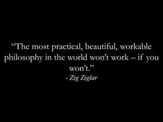 “The most practical, beautiful, workable philosophy in the world won’t work – if you won’t.”  - Zig Ziglar