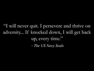 “I will never quit. I persevere and thrive on adversity... If knocked down, I will get back up, every time.” - The US Navy Seals