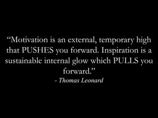 “Motivation is an external, temporary high that PUSHES you forward. Inspiration is a sustainable internal glow which PULLS you forward.” - Thomas Leonard