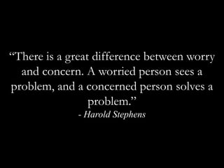 “There is a great difference between worry and concern. A worried person sees a problem, and a concerned person solves a problem.”- Harold Stephens