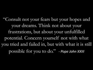 “Consult not your fears but your hopes and your dreams. Think not about your frustrations, but about your unfulfilled potential. Concern yourself not with what you tried and failed in, but with what it is still possible for you to do.” - Pope John XXIII