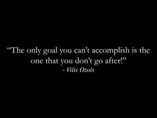 “The only goal you can’t accomplish is the one that you don’t go after!”  - Vilis Ozols