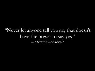 “Never let anyone tell you no, that doesn’t have the power to say yes.” – Eleanor Roosevelt