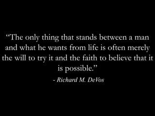 “The only thing that stands between a man and what he wants from life is often merely the will to try it and the faith to believe that it is possible.” - Richard M. DeVos