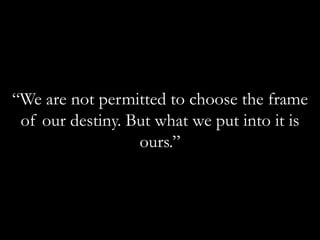 “We are not permitted to choose the frame of our destiny. But what we put into it is ours.”