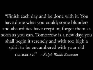 “Finish each day and be done with it. You have done what you could; some blunders and absurdities have crept in; forget them as soon as you can. Tomorrow is a new day; you shall begin it serenely and with too high a spirit to be encumbered with your old nonsense.”  - Ralph Waldo Emerson