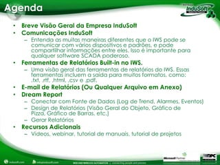 Agenda


   – Entenda as muitas maneiras diferentes que o IWS pode se
     comunicar com vários dispositivos e padrões, e pode
     compartilhar informações entre eles. Isso é importante para
     qualquer software SCADA poderoso.

   – Uma visão geral das ferramentas de relatórios do IWS. Essas
     ferramentas incluem a saída para muitos formatos, como:
     .txt, .rtf, .html, .csv e .pdf.


   – Conectar com Fonte de Dados (Log de Trend, Alarmes, Eventos)
   – Design de Relatórios (Visão Geral do Objeto, Gráfico de
     Pizza, Gráfico de Barras, etc.)
   – Gerar Relatórios

   – Videos, webinar, tutorial de manuais, tutorial de projetos
 