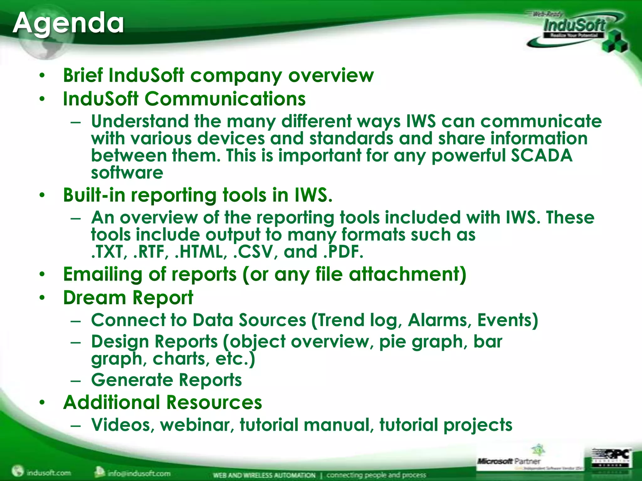 Agenda


   – Understand the many different ways IWS can communicate
     with various devices and standards and share information
     between them. This is important for any powerful SCADA
     software

   – An overview of the reporting tools included with IWS. These
     tools include output to many formats such as
     .TXT, .RTF, .HTML, .CSV, and .PDF.


   – Connect to Data Sources (Trend log, Alarms, Events)
   – Design Reports (object overview, pie graph, bar
     graph, charts, etc.)
   – Generate Reports

   – Videos, webinar, tutorial manual, tutorial projects
 