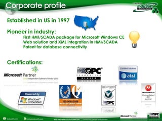 Established in US in 1997

Pioneer in industry:
      First HMI/SCADA package for Microsoft Windows CE
      Web solution and XML integration in HMI/SCADA
      Patent for database connectivity


Certifications:
 