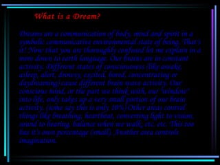 What is a Dream?

   Dreams are a communication of body, mind and spirit in a
   symbolic communicative environmental stat...