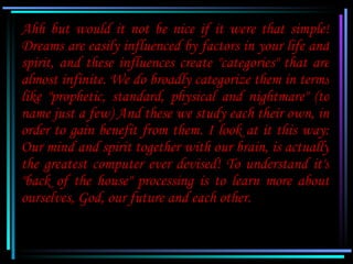 Ahh but would it not be nice if it were that simple!
Dreams are easily influenced by factors in your life and
spirit, and ...