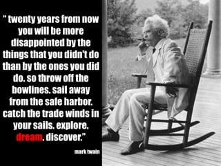 “ twenty years from now
     you will be more
   disappointed by the
things that you didn't do
than by the ones you did
   do. so throw off the
   bowlines. sail away
  from the safe harbor.
catch the trade winds in
   your sails. explore.
    dream. discover.”
                  mark twain
 