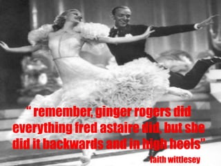 “ remember, ginger rogers did
everything fred astaire did, but she
did it backwards and in high heels”
                         faith wittlesey
 