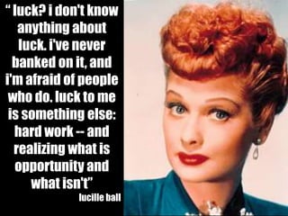 “ luck? i don't know
   anything about
   luck. i've never
  banked on it, and
i'm afraid of people
 who do. luck to me
 is something else:
  hard work -- and
  realizing what is
  opportunity and
     what isn't”
             lucille ball
 