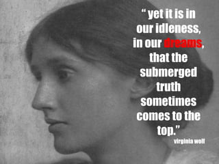 “ yet it is in
 our idleness,
in our dreams,
    that the
  submerged
      truth
  sometimes
 comes to the
      top.”
         virginia wolf
 