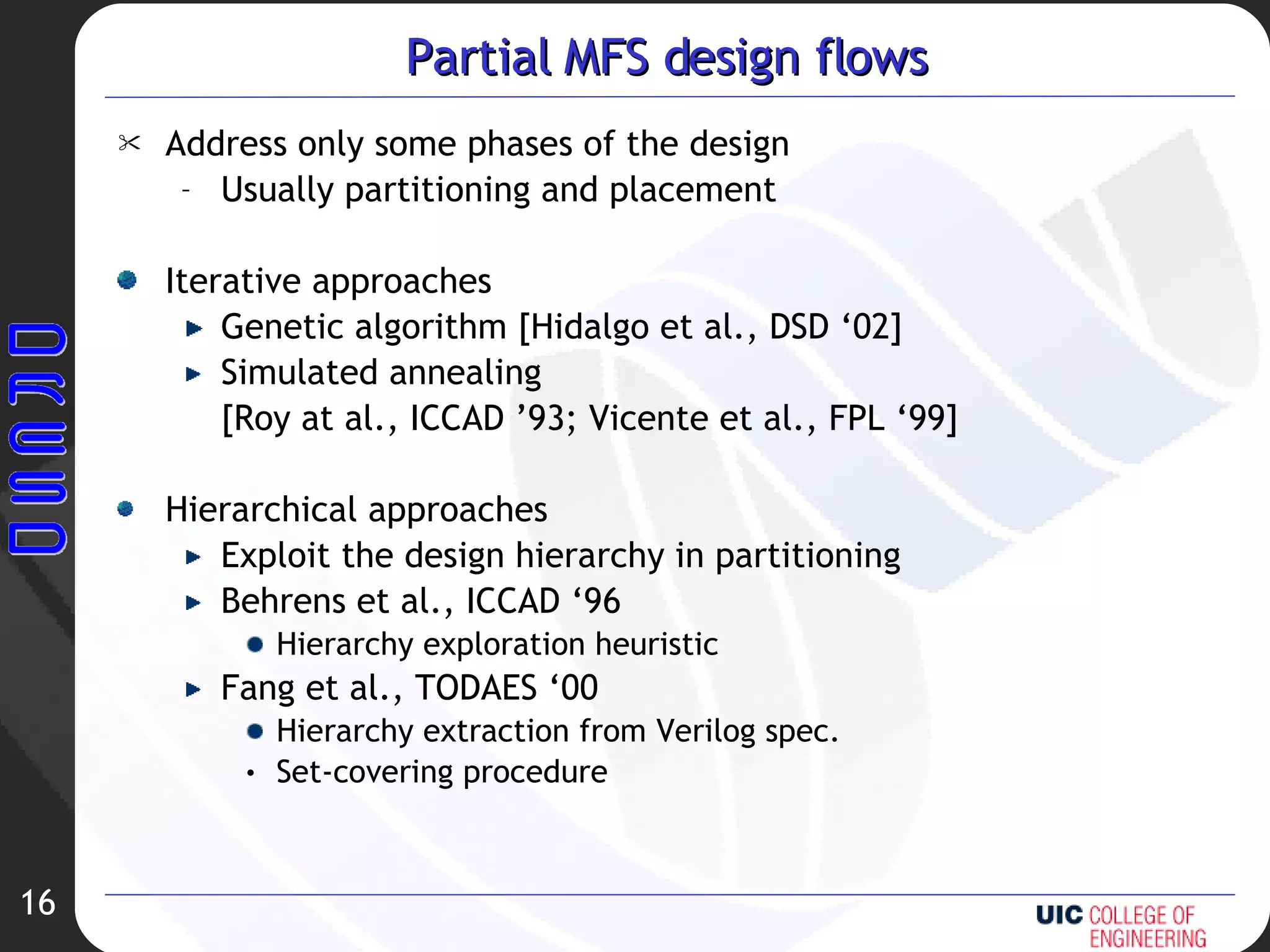 Partial MFS design flows Address only some phases of the design Usually partitioning and placement Iterative approaches Genetic algorithm [Hidalgo et al., DSD ‘02] Simulated annealing [Roy at al., ICCAD ’93; Vicente et al., FPL ‘99] Hierarchical approaches Exploit the design hierarchy in partitioning Behrens et al., ICCAD ‘96 Hierarchy exploration heuristic Fang et al., TODAES ‘00 Hierarchy extraction from Verilog spec. Set-covering procedure 