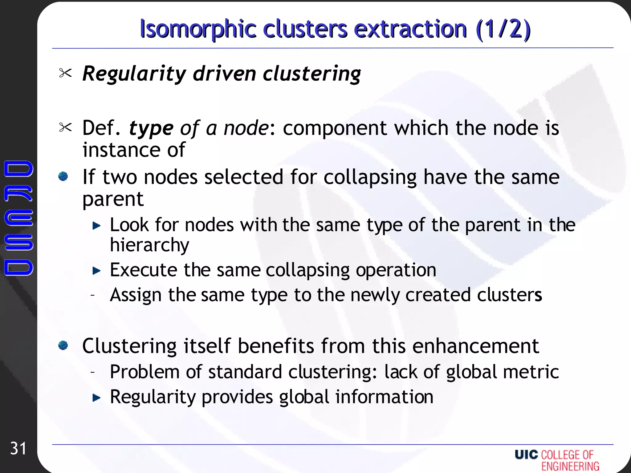 Isomorphic clusters extraction (1/2) Regularity driven clustering Def.   type  of a node : component which the node is instance of If two nodes selected for collapsing have the same parent Look for nodes with the same type of the parent in the hierarchy Execute the same collapsing operation Assign the same type to the newly created cluster s Clustering itself benefits from this enhancement Problem of standard clustering: lack of global metric Regularity provides global information 