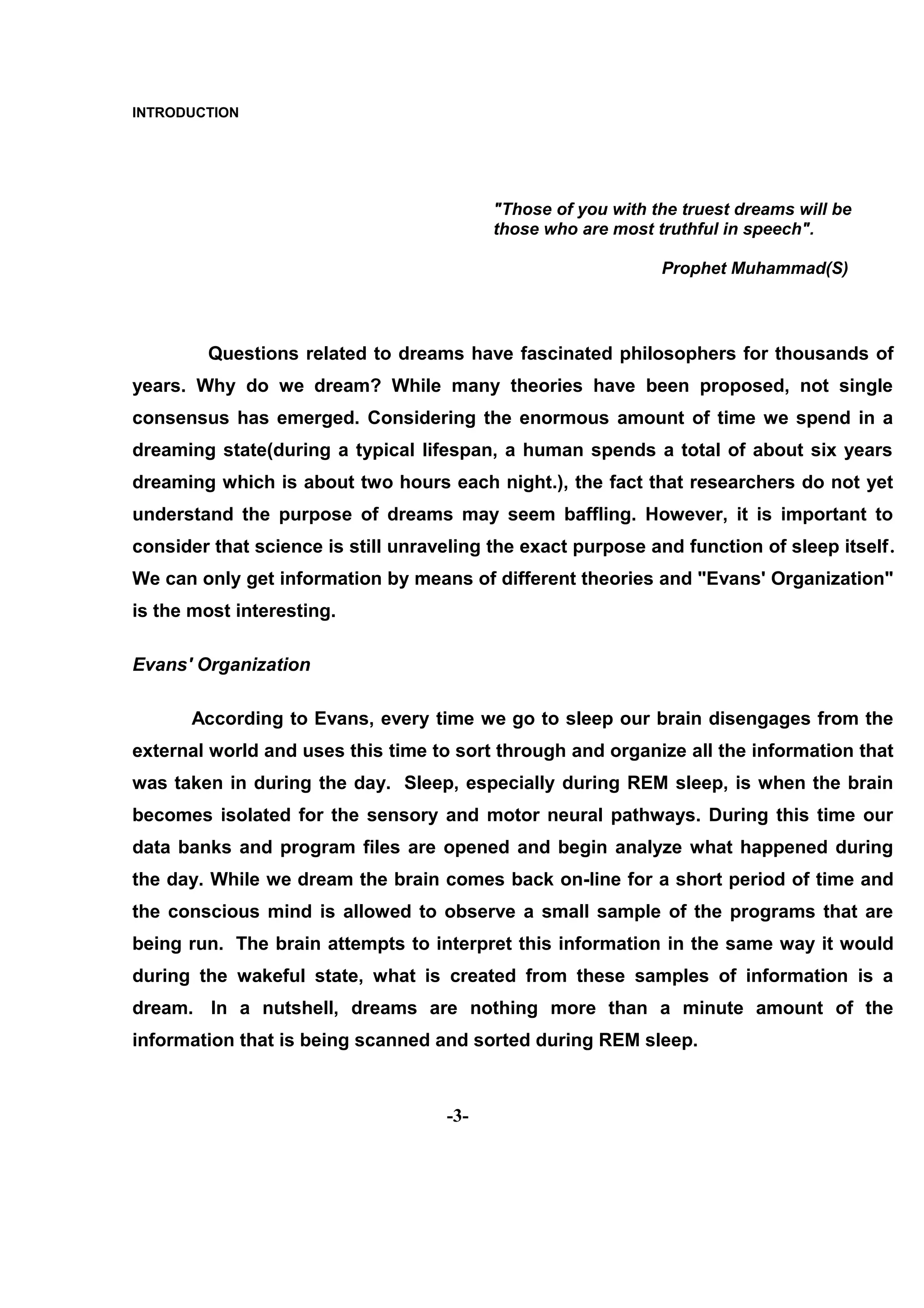 INTRODUCTION




                                          "Those of you with the truest dreams will be
                                          those who are most truthful in speech".

                                                              Prophet Muhammad(S)




        Questions related to dreams have fascinated philosophers for thousands of
years. Why do we dream? While many theories have been proposed, not single
consensus has emerged. Considering the enormous amount of time we spend in a
dreaming state(during a typical lifespan, a human spends a total of about six years
dreaming which is about two hours each night.), the fact that researchers do not yet
understand the purpose of dreams may seem baffling. However, it is important to
consider that science is still unraveling the exact purpose and function of sleep itself.
We can only get information by means of different theories and "Evans' Organization"
is the most interesting.

Evans' Organization

      According to Evans, every time we go to sleep our brain disengages from the
external world and uses this time to sort through and organize all the information that
was taken in during the day. Sleep, especially during REM sleep, is when the brain
becomes isolated for the sensory and motor neural pathways. During this time our
data banks and program files are opened and begin analyze what happened during
the day. While we dream the brain comes back on-line for a short period of time and
the conscious mind is allowed to observe a small sample of the programs that are
being run. The brain attempts to interpret this information in the same way it would
during the wakeful state, what is created from these samples of information is a
dream. In a nutshell, dreams are nothing more than a minute amount of the
information that is being scanned and sorted during REM sleep.



                                    -3-
 