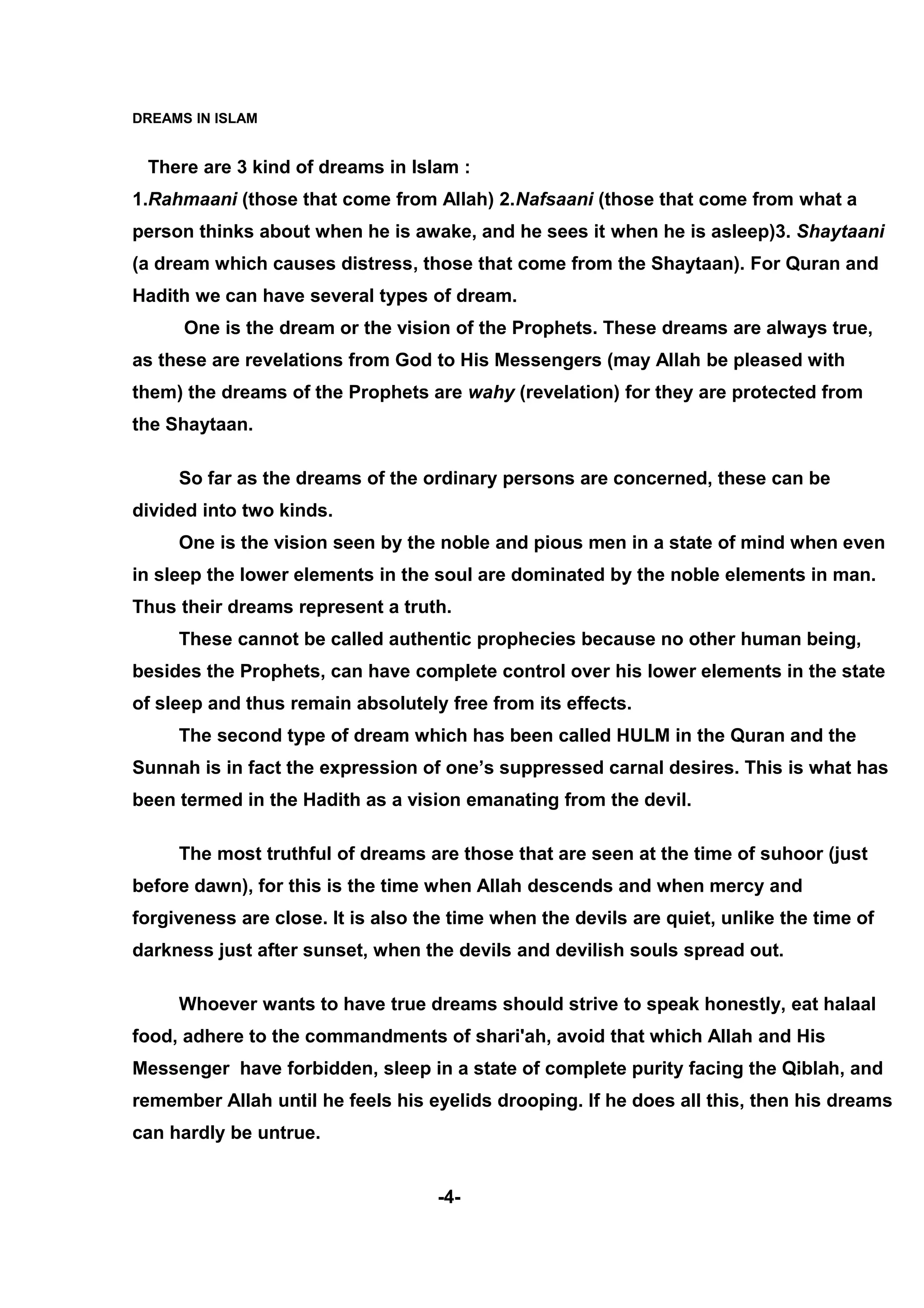 DREAMS IN ISLAM


 There are 3 kind of dreams in Islam :
1.Rahmaani (those that come from Allah) 2.Nafsaani (those that come from what a
person thinks about when he is awake, and he sees it when he is asleep)3. Shaytaani
(a dream which causes distress, those that come from the Shaytaan). For Quran and
Hadith we can have several types of dream.
      One is the dream or the vision of the Prophets. These dreams are always true,
as these are revelations from God to His Messengers (may Allah be pleased with
them) the dreams of the Prophets are wahy (revelation) for they are protected from
the Shaytaan.

     So far as the dreams of the ordinary persons are concerned, these can be
divided into two kinds.
     One is the vision seen by the noble and pious men in a state of mind when even
in sleep the lower elements in the soul are dominated by the noble elements in man.
Thus their dreams represent a truth.
     These cannot be called authentic prophecies because no other human being,
besides the Prophets, can have complete control over his lower elements in the state
of sleep and thus remain absolutely free from its effects.
     The second type of dream which has been called HULM in the Quran and the
Sunnah is in fact the expression of one’s suppressed carnal desires. This is what has
been termed in the Hadith as a vision emanating from the devil.

     The most truthful of dreams are those that are seen at the time of suhoor (just
before dawn), for this is the time when Allah descends and when mercy and
forgiveness are close. It is also the time when the devils are quiet, unlike the time of
darkness just after sunset, when the devils and devilish souls spread out.

     Whoever wants to have true dreams should strive to speak honestly, eat halaal
food, adhere to the commandments of shari'ah, avoid that which Allah and His
Messenger have forbidden, sleep in a state of complete purity facing the Qiblah, and
remember Allah until he feels his eyelids drooping. If he does all this, then his dreams
can hardly be untrue.


                                    -4-
 